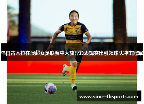 乌日古木拉在澳超女足联赛中大放异彩表现突出引领球队冲击冠军