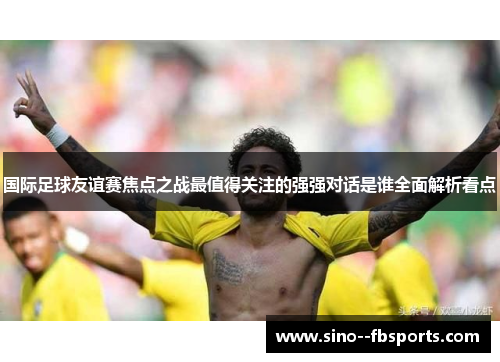 国际足球友谊赛焦点之战最值得关注的强强对话是谁全面解析看点